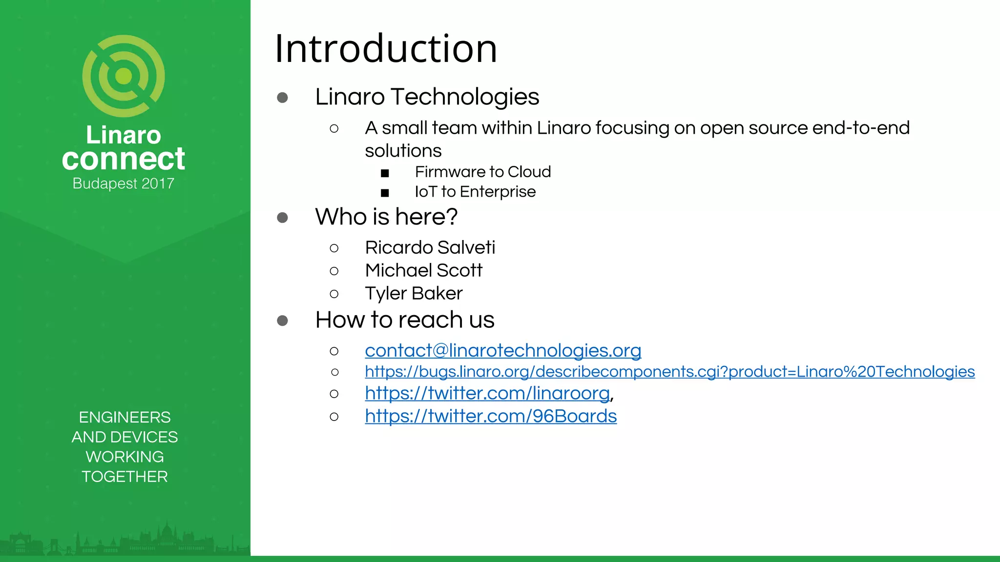 ENGINEERS
AND DEVICES
WORKING
TOGETHER
Introduction
● Linaro Technologies
○ A small team within Linaro focusing on open source end-to-end
solutions
■ Firmware to Cloud
■ IoT to Enterprise
● Who is here?
○ Ricardo Salveti
○ Michael Scott
○ Tyler Baker
● How to reach us
○ contact@linarotechnologies.org
○ https://bugs.linaro.org/describecomponents.cgi?product=Linaro%20Technologies
○ https://twitter.com/linaroorg,
○ https://twitter.com/96Boards
 