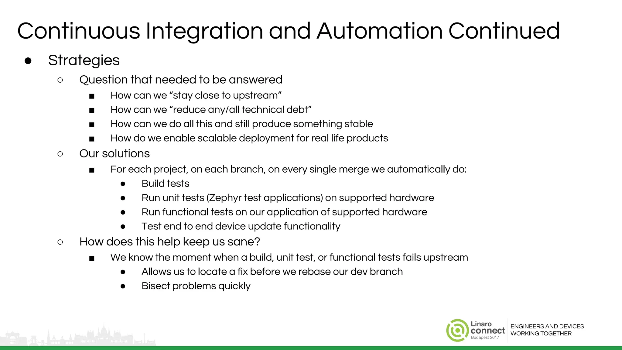 ENGINEERS AND DEVICES
WORKING TOGETHER
Continuous Integration and Automation Continued
● Strategies
○ Question that needed to be answered
■ How can we “stay close to upstream”
■ How can we “reduce any/all technical debt”
■ How can we do all this and still produce something stable
■ How do we enable scalable deployment for real life products
○ Our solutions
■ For each project, on each branch, on every single merge we automatically do:
● Build tests
● Run unit tests (Zephyr test applications) on supported hardware
● Run functional tests on our application of supported hardware
● Test end to end device update functionality
○ How does this help keep us sane?
■ We know the moment when a build, unit test, or functional tests fails upstream
● Allows us to locate a fix before we rebase our dev branch
● Bisect problems quickly
 