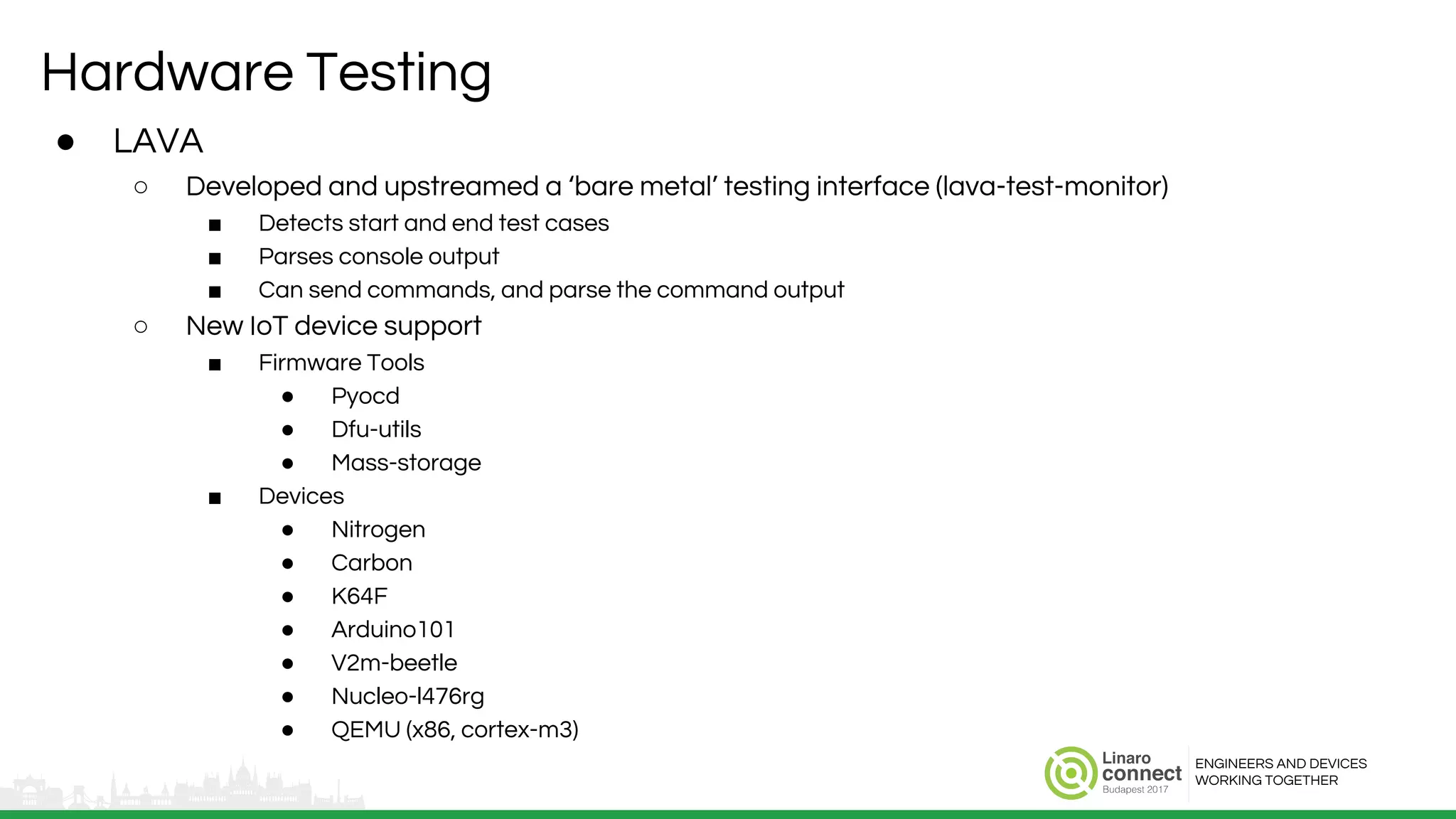 ENGINEERS AND DEVICES
WORKING TOGETHER
Hardware Testing
● LAVA
○ Developed and upstreamed a ‘bare metal’ testing interface (lava-test-monitor)
■ Detects start and end test cases
■ Parses console output
■ Can send commands, and parse the command output
○ New IoT device support
■ Firmware Tools
● Pyocd
● Dfu-utils
● Mass-storage
■ Devices
● Nitrogen
● Carbon
● K64F
● Arduino101
● V2m-beetle
● Nucleo-l476rg
● QEMU (x86, cortex-m3)
 