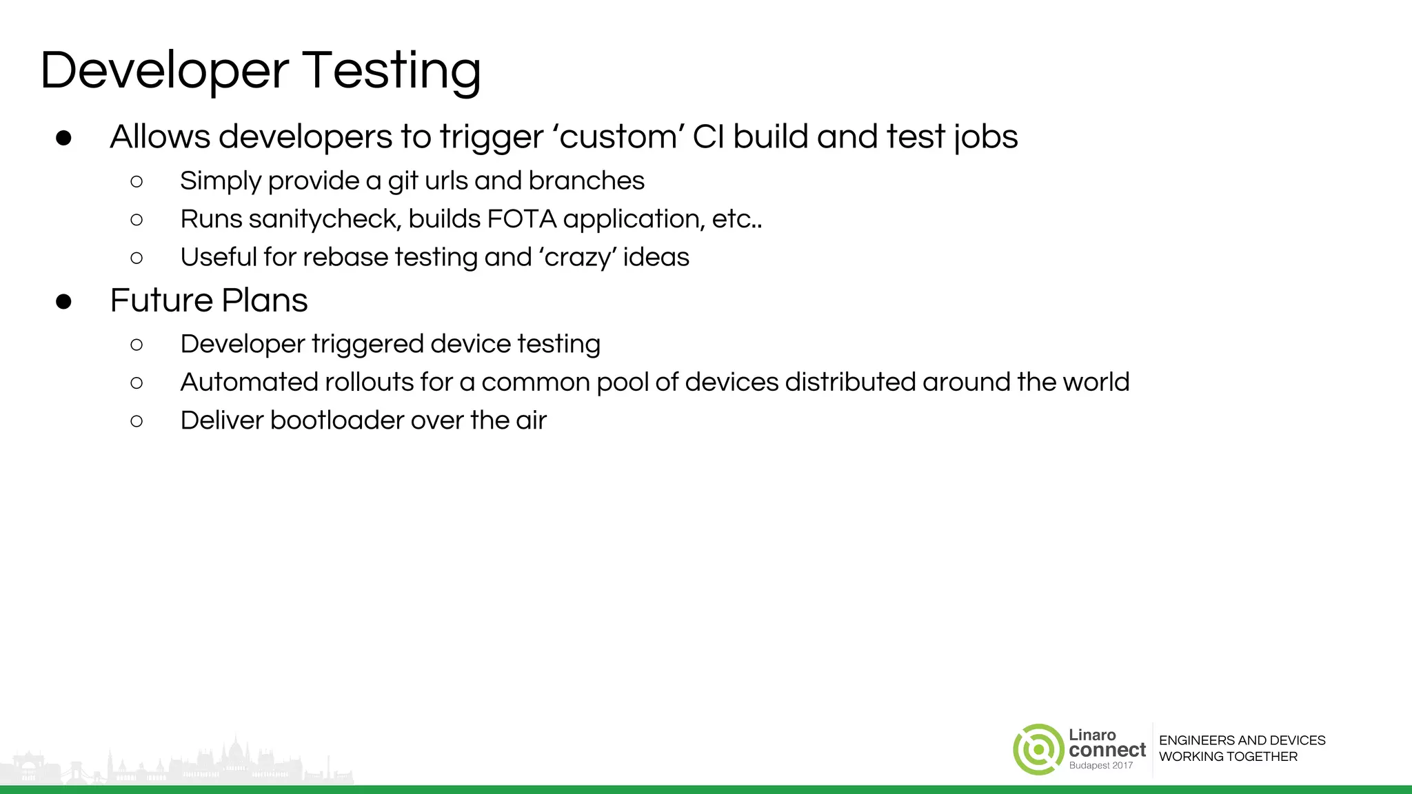 ENGINEERS AND DEVICES
WORKING TOGETHER
Developer Testing
● Allows developers to trigger ‘custom’ CI build and test jobs
○ Simply provide a git urls and branches
○ Runs sanitycheck, builds FOTA application, etc..
○ Useful for rebase testing and ‘crazy’ ideas
● Future Plans
○ Developer triggered device testing
○ Automated rollouts for a common pool of devices distributed around the world
○ Deliver bootloader over the air
 