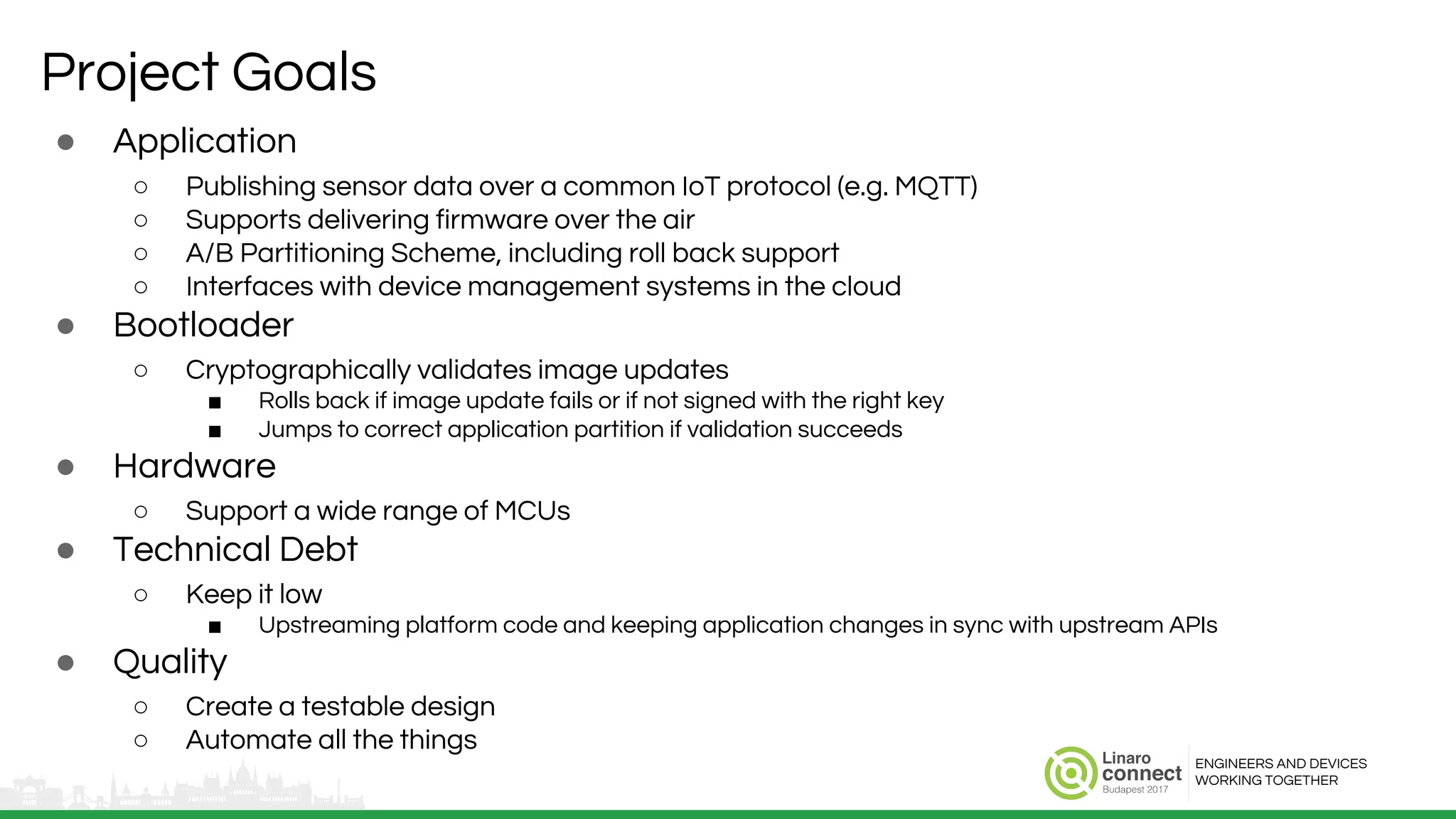 ENGINEERS AND DEVICES
WORKING TOGETHER
Project Goals
● Application
○ Publishing sensor data over a common IoT protocol (e.g. MQTT)
○ Supports delivering firmware over the air
○ A/B Partitioning Scheme, including roll back support
○ Interfaces with device management systems in the cloud
● Bootloader
○ Cryptographically validates image updates
■ Rolls back if image update fails or if not signed with the right key
■ Jumps to correct application partition if validation succeeds
● Hardware
○ Support a wide range of MCUs
● Technical Debt
○ Keep it low
■ Upstreaming platform code and keeping application changes in sync with upstream APIs
● Quality
○ Create a testable design
○ Automate all the things
 