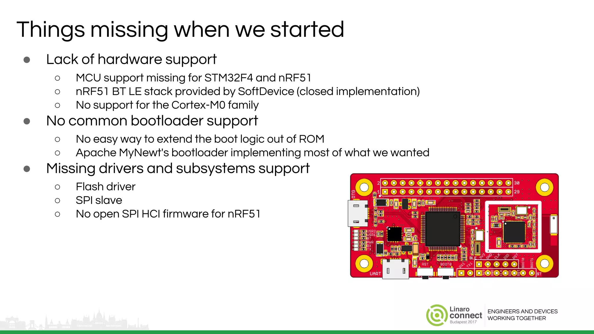 ENGINEERS AND DEVICES
WORKING TOGETHER
Things missing when we started
● Lack of hardware support
○ MCU support missing for STM32F4 and nRF51
○ nRF51 BT LE stack provided by SoftDevice (closed implementation)
○ No support for the Cortex-M0 family
● No common bootloader support
○ No easy way to extend the boot logic out of ROM
○ Apache MyNewt's bootloader implementing most of what we wanted
● Missing drivers and subsystems support
○ Flash driver
○ SPI slave
○ No open SPI HCI firmware for nRF51
 