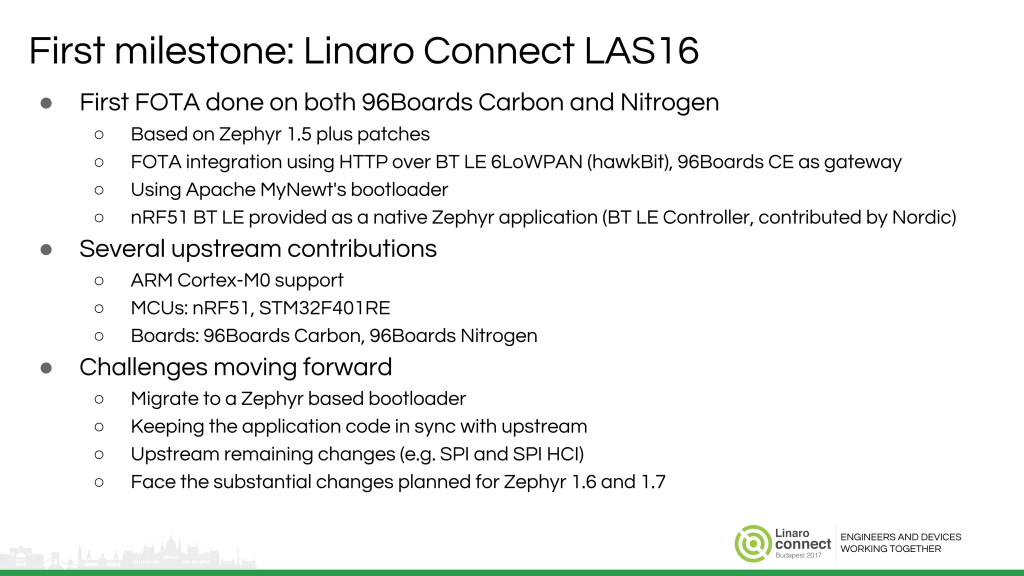 ENGINEERS AND DEVICES
WORKING TOGETHER
First milestone: Linaro Connect LAS16
● First FOTA done on both 96Boards Carbon and Nitrogen
○ Based on Zephyr 1.5 plus patches
○ FOTA integration using HTTP over BT LE 6LoWPAN (hawkBit), 96Boards CE as gateway
○ Using Apache MyNewt's bootloader
○ nRF51 BT LE provided as a native Zephyr application (BT LE Controller, contributed by Nordic)
● Several upstream contributions
○ ARM Cortex-M0 support
○ MCUs: nRF51, STM32F401RE
○ Boards: 96Boards Carbon, 96Boards Nitrogen
● Challenges moving forward
○ Migrate to a Zephyr based bootloader
○ Keeping the application code in sync with upstream
○ Upstream remaining changes (e.g. SPI and SPI HCI)
○ Face the substantial changes planned for Zephyr 1.6 and 1.7
 