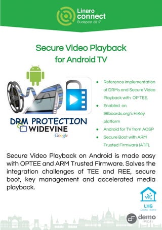 Secure Video Playback
for Android TV
● Reference implementation
of DRMs and Secure Video
Playback with OP TEE.
● Enabled on
96boards.org’s HiKey
platform
● Android for TV from AOSP
● Secure Boot with ARM
Trusted Firmware (ATF).
Secure Video Playback on Android is made easy
with OPTEE and ARM Trusted Firmware. Solves the
integration challenges of TEE and REE, secure
boot, key management and accelerated media
playback.
DRM PROTECTION
 