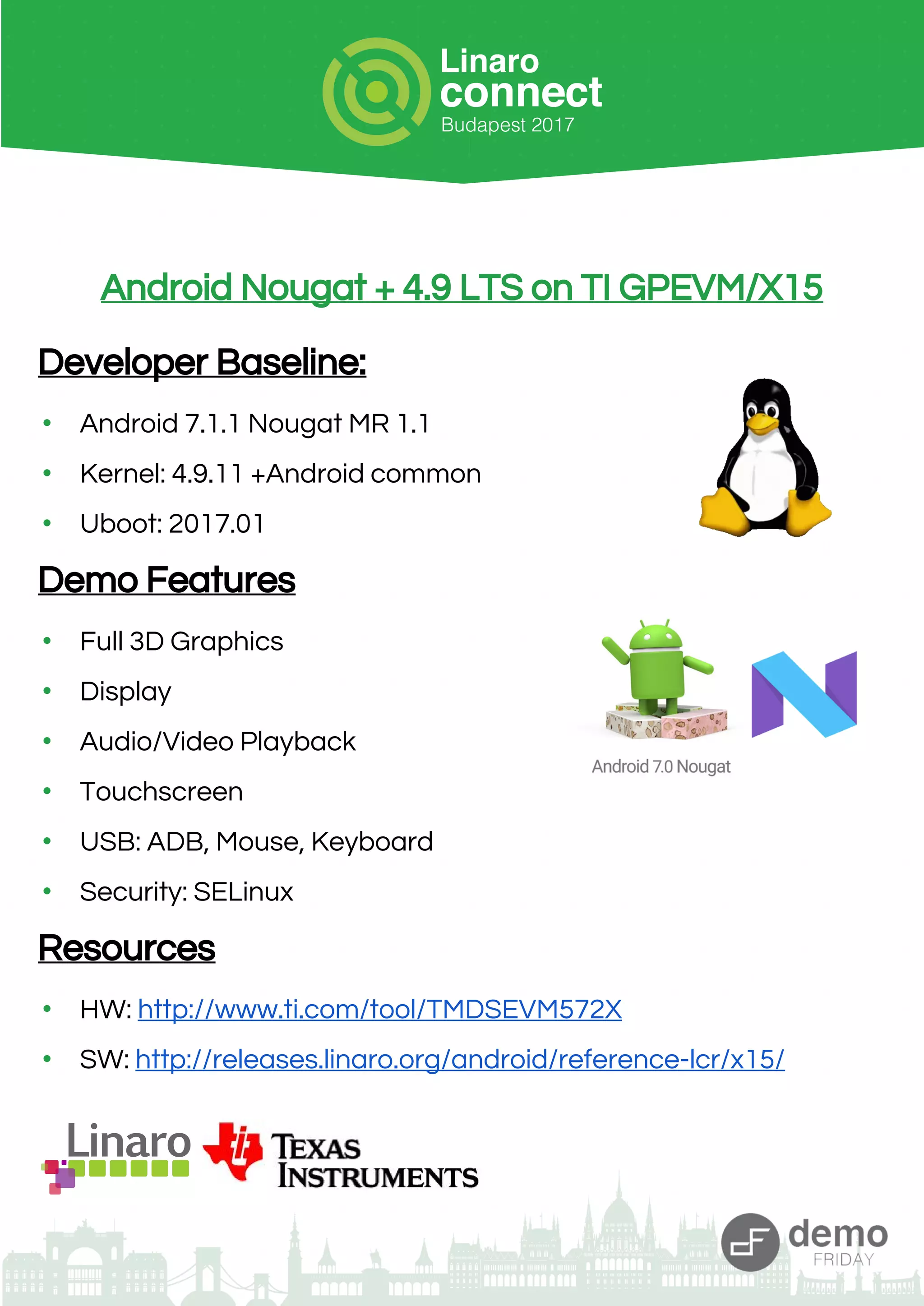 Android Nougat + 4.9 LTS on TI GPEVM/X15
Developer Baseline:
• Android 7.1.1 Nougat MR 1.1
• Kernel: 4.9.11 +Android common
• Uboot: 2017.01
Demo Features
• Full 3D Graphics
• Display
• Audio/Video Playback
• Touchscreen
• USB: ADB, Mouse, Keyboard
• Security: SELinux
Resources
• HW: http://www.ti.com/tool/TMDSEVM572X
• SW: http://releases.linaro.org/android/reference-lcr/x15/