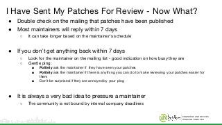 ENGINEERS AND DEVICES
WORKING TOGETHER
I Have Sent My Patches For Review - Now What?
● Double check on the mailing that patches have been published
● Most maintainers will reply within 7 days
○ It can take longer based on the maintainer’s schedule
● If you don’t get anything back within 7 days
○ Look for the maintainer on the mailing list - good indication on how busy they are
○ Gentle ping:
■ Politely ask the maintainer if they have seen your patches
■ Politely ask the maintainer if there is anything you can do to make reviewing your patches easier for
them
■ Don’t be surprised if they are annoyed by your ping
● It is always a very bad idea to pressure a maintainer
○ The community is not bound by internal company deadlines
 