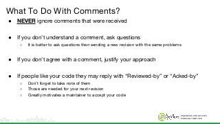 ENGINEERS AND DEVICES
WORKING TOGETHER
What To Do With Comments?
● NEVER ignore comments that were received
● If you don’t understand a comment, ask questions
○ It is better to ask questions then sending a new revision with the same problems
● If you don’t agree with a comment, justify your approach
● If people like your code they may reply with “Reviewed-by” or “Acked-by”
○ Don’t forget to take note of them
○ Those are needed for your next revision
○ Greatly motivates a maintainer to accept your code
 