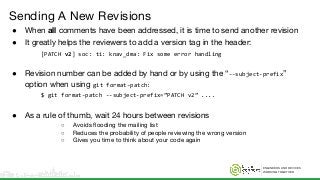 ENGINEERS AND DEVICES
WORKING TOGETHER
Sending A New Revisions
● When all comments have been addressed, it is time to send another revision
● It greatly helps the reviewers to add a version tag in the header:
[PATCH v2] soc: ti: knav_dma: Fix some error handling
● Revision number can be added by hand or by using the “--subject-prefix”
option when using git format-patch:
$ git format-patch --subject-prefix=”PATCH v2” ....
● As a rule of thumb, wait 24 hours between revisions
○ Avoids flooding the mailing list
○ Reduces the probability of people reviewing the wrong version
○ Gives you time to think about your code again
 