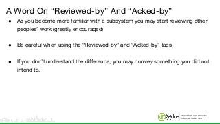 ENGINEERS AND DEVICES
WORKING TOGETHER
A Word On “Reviewed-by” And “Acked-by”
● As you become more familiar with a subsystem you may start reviewing other
peoples’ work (greatly encouraged)
● Be careful when using the “Reviewed-by” and “Acked-by” tags
● If you don’t understand the difference, you may convey something you did not
intend to.
 