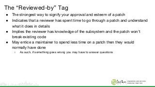 ENGINEERS AND DEVICES
WORKING TOGETHER
The “Reviewed-by” Tag
● The strongest way to signify your approval and esteem of a patch
● Indicates that a reviewer has spent time to go through a patch and understand
what it does in details
● Implies the reviewer has knowledge of the subsystem and the patch won’t
break existing code
● May entice a maintainer to spend less time on a patch then they would
normally have done
○ As such, if something goes wrong you may have to answer questions
 