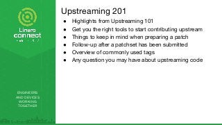 ENGINEERS
AND DEVICES
WORKING
TOGETHER
Upstreaming 201
● Highlights from Upstreaming 101
● Get you the right tools to start contributing upstream
● Things to keep in mind when preparing a patch
● Follow-up after a patchset has been submitted
● Overview of commonly used tags
● Any question you may have about upstreaming code
 