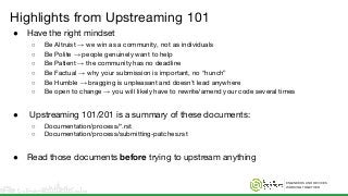 ENGINEERS AND DEVICES
WORKING TOGETHER
Highlights from Upstreaming 101
● Have the right mindset
○ Be Altruist → we win as a community, not as individuals
○ Be Polite → people genuinely want to help
○ Be Patient → the community has no deadline
○ Be Factual → why your submission is important, no “hunch”
○ Be Humble → bragging is unpleasant and doesn’t lead anywhere
○ Be open to change → you will likely have to rewrite/amend your code several times
● Upstreaming 101/201 is a summary of these documents:
○ Documentation/process/*.rst
○ Documentation/process/submitting-patches.rst
● Read those documents before trying to upstream anything
 