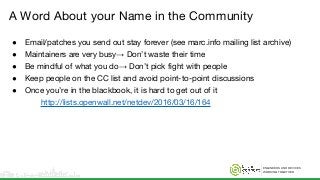ENGINEERS AND DEVICES
WORKING TOGETHER
A Word About your Name in the Community
● Email/patches you send out stay forever (see marc.info mailing list archive)
● Maintainers are very busy→ Don’t waste their time
● Be mindful of what you do→ Don’t pick fight with people
● Keep people on the CC list and avoid point-to-point discussions
● Once you’re in the blackbook, it is hard to get out of it
http://lists.openwall.net/netdev/2016/03/16/164
 
