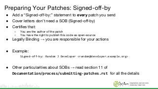 ENGINEERS AND DEVICES
WORKING TOGETHER
Preparing Your Patches: Signed-off-by
● Add a “Signed-off-by:” statement to every patch you send
● Cover letters don’t need a SOB (Signed-off-by)
● Certifies that:
○ You are the author of the patch
○ You have the right to publish this code as open-source
● Legally Binding → you are responsible for your actions
● Example:
Signed-off-by: Random J Developer <random@developer.example.org>
● Other particularities about SOBs → read section 11 of
Documentation/process/submitting-patches.rst for all the details
 