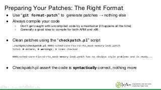 ENGINEERS AND DEVICES
WORKING TOGETHER
Preparing Your Patches: The Right Format
● Use “git format-patch” to generate patches → nothing else
● Always compile your code
○ Don’t get caught with uncompiled code by a maintainer (it happens all the time)
○ Generally a good idea to compile for both ARM and x86
● Clean patches using the “checkpatch.pl” script
./scripts/checkpatch.pl 0001-sched-core-Fix-rd-rto_mask-memory-leak.patch
total: 0 errors, 0 warnings, 8 lines checked
0001-sched-core-Fix-rd-rto_mask-memory-leak.patch has no obvious style problems and is ready...
● Checkpatch.pl assert the code is syntactically correct, nothing more
 