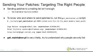 ENGINEERS AND DEVICES
WORKING TOGETHER
Sending Your Patches: Targeting The Right People
● Sending patches to a mailing list isn’t enough
○ the maintainer has to be notified
● To know who and where to send patches to, run the get_maintainer.pl script:
$ ./scripts/get_maintainer.pl 0001-sched-core-Fix-rd-rto_mask-memory-leak.patch
Ingo Molnar <mingo@redhat.com> (maintainer:SCHEDULER)
Peter Zijlstra <peterz@infradead.org> (maintainer:SCHEDULER)
linux-kernel@vger.kernel.org (open list:SCHEDULER)
● get_maintainer.pl is very chatty, try to understand why people are only list
 