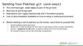 ENGINEERS AND DEVICES
WORKING TOGETHER
Sending Your Patches: git send-email
● The command git send-email is part of the git tools
● Best way to get things right
● Maintainers can’t apply patches that aren’t formatted properly
● Lots of documentation available on how to setup a working environment
● Before sending a set of patches out for review, send them to yourself first
○ Avoids spelling mistake and typos
○ Allows you to catch anything you don’t want to see going out like company disclaimers
○ Use the --suppress-cc=all option or patches will be sent to CC’ed individuals
○ Do yourself a favour, just do this extra step compulsively.
 