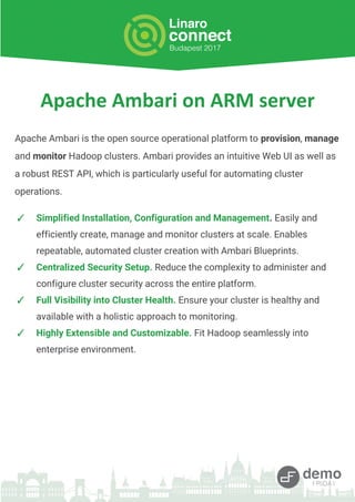 Apache Ambari is the open source operational platform to provision, manage
and monitor Hadoop clusters. Ambari provides an intuitive Web UI as well as
a robust REST API, which is particularly useful for automating cluster
operations.
✓ Simplified Installation, Configuration and Management. Easily and
efficiently create, manage and monitor clusters at scale. Enables
repeatable, automated cluster creation with Ambari Blueprints.
✓ Centralized Security Setup. Reduce the complexity to administer and
configure cluster security across the entire platform.
✓ Full Visibility into Cluster Health. Ensure your cluster is healthy and
available with a holistic approach to monitoring.
✓ Highly Extensible and Customizable. Fit Hadoop seamlessly into
enterprise environment.
 