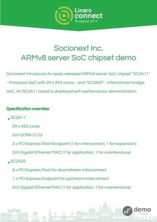 Socionext Inc.
ARMv8 server SoC chipset demo
Socionext introduces its newly released ARMv8 server SoC chipset "SC2A11"
- Processor SoC with 24 x A53 cores - and "SC2A20" - Interconnect bridge
SoC. An SC2A11 board is displayed with performance demonstration.
Specification overview:
•SC2A11
24 x A53 cores
2ch DDR4-2133
2 x PCI Express Root/Endpoint (1 for interconnect, 1 for expansion)
2ch Gigabit Ethernet MAC (1 for application, 1 for maintenance)
•SC2A20
8 x PCI Express Root for downstream interconnect
1 x PCI Express Endpoint for upstream interconnect
2ch Gigabit Ethernet MAC (1 for application, 1 for maintenance)
 