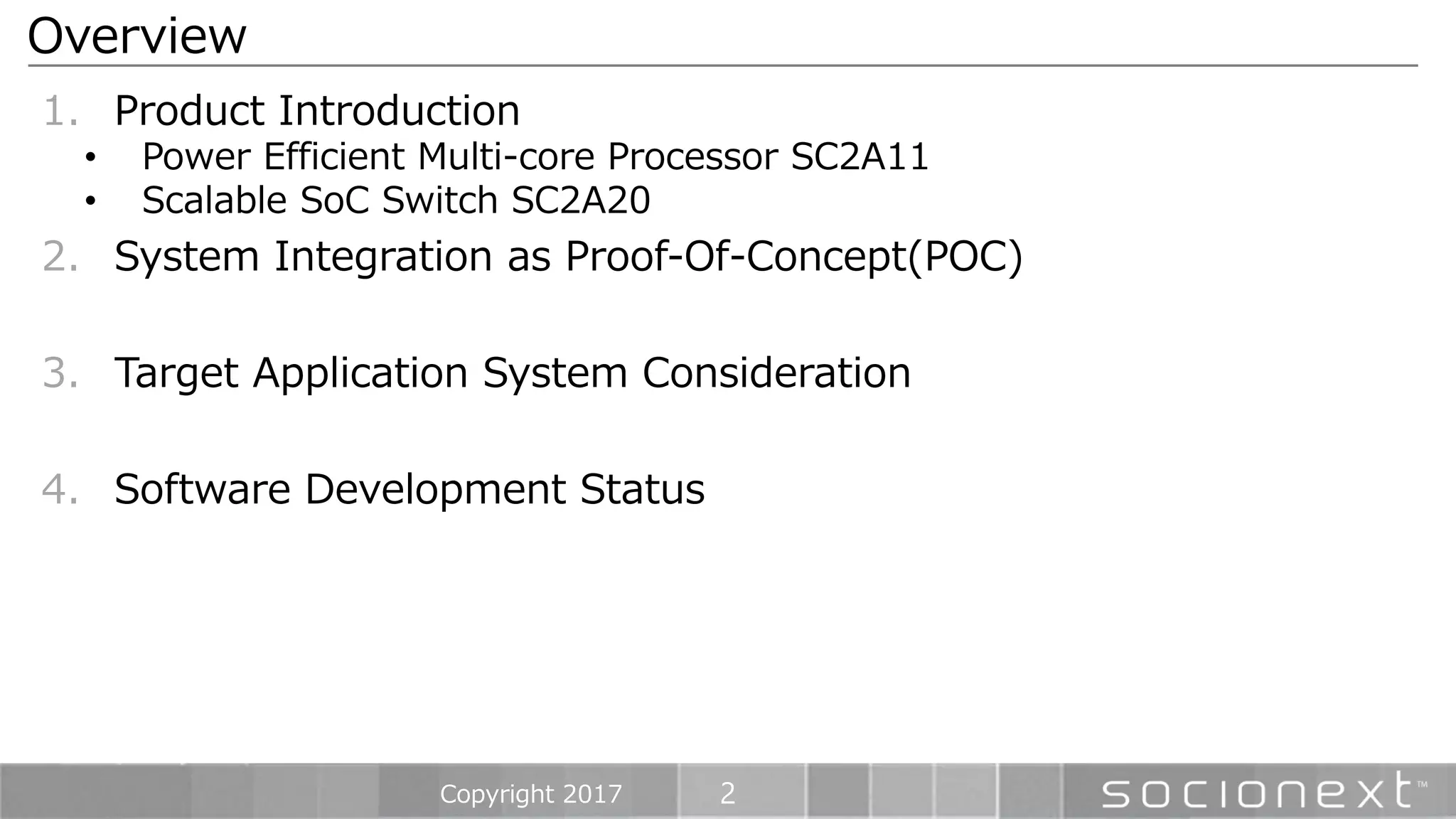 2
1. Product Introduction
• Power Efficient Multi-core Processor SC2A11
• Scalable SoC Switch SC2A20
2. System Integration as Proof-Of-Concept(POC)
3. Target Application System Consideration
4. Software Development Status
Overview
Copyright 2017
 