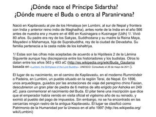 Se trata del Buda Shakyamuni, que antes de alcanzar su iluminación fue el Príncipe Sidharta
Gautama, el cual nace en Kapilavastu en el año -488 de nuestra era y muere a los 80 años en
Kusinagar en el año -368 de nuestra era. Sobre estos datos hay discrepancia. 	

De acuerdo a la tradición Theravada, el Buda nace en el día de luna llena del mes de vesakha
(mayo) en el año 623 antes de la Era Común (aEC). Los estudiosos contemporáneos ubican su
nacimiento alrededor de 566 aEC, aunque tampoco hay unanimidad en esta cronología.	

De acuerdo con Etienne Lamotte en su artículo "The Buddha, His Teachings and His
Sangha" (publicado en el libro The World of Buddhism, Thames and Hudson, Londres 1984),
no obstante que los buddhistas de Sri Lanka, Birmania (actualmente Myanmar), Tailandia,
Camboya y Laos ubican la muerte del Buddha en el año 543 A.E.C (lo cual da como fecha de
nacimiento el año 623 A.E.C), esta fecha ha sido rechazada por la mayoría de historiadores
occidentales y de la India, porque la fecha de la muerte del Buddha está ligada con la
consagración del rey Asoka, un evento que ocurrió, y que se puede corroborar con las fuentes
griegas, alrededor de -268 o -267 A.E.C. Ahora si la muerte del Buddha ocurrió 218 años de la
consagración de Asoka, es decir en el año 486 A.E.C, su nacimiento fue en el 566 A.E.C, si la
muerte del Buddha ocurrió 100 años antes de la consagración, es decir 368 A.E.C, su
nacimiento fue 448 A.E.C. (Curso Introductorio de Buddhismo Theravada).
Vivo en una misma época en
que un ser humano como
yo alcanzó el estado de
Buda
 