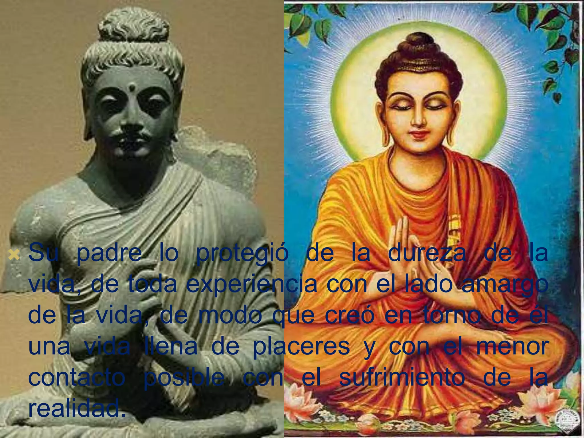 
Su padre lo protegió de la dureza de la
vida, de toda experiencia con el lado amargo
de la vida, de modo que creó en torno de él
una vida llena de placeres y con el menor
contacto posible con el sufrimiento de la
realidad.