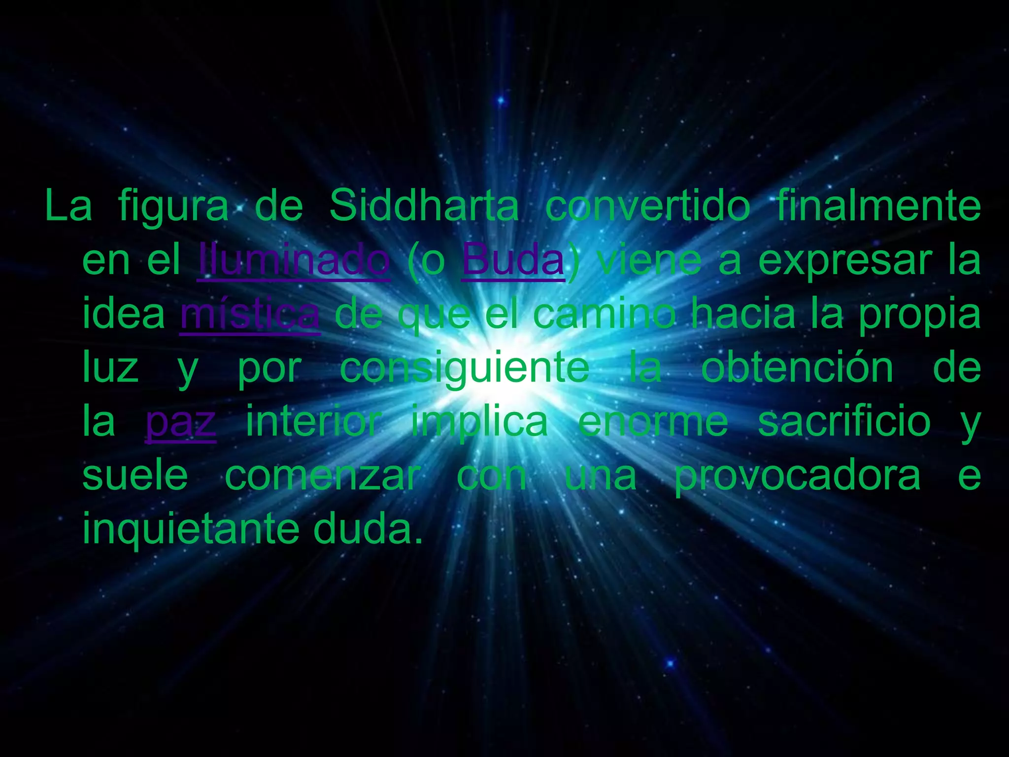 La figura de Siddharta convertido finalmente
en el Iluminado (o Buda) viene a expresar la
idea mística de que el camino hacia la propia
luz y por consiguiente la obtención de
la paz interior implica enorme sacrificio y
suele comenzar con una provocadora e
inquietante duda.