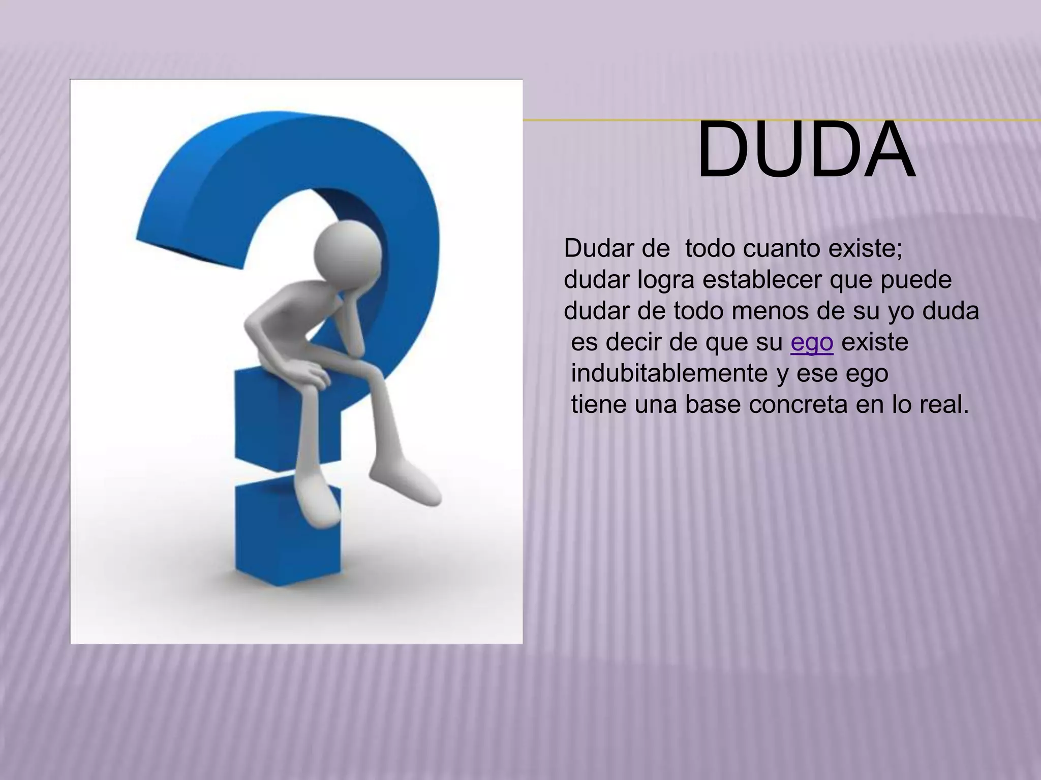 DUDA
Dudar de todo cuanto existe;
dudar logra establecer que puede
dudar de todo menos de su yo duda
es decir de que su ego existe
indubitablemente y ese ego
tiene una base concreta en lo real.