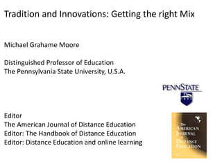 Tradition and Innovations: Getting the right Mix
Michael Grahame Moore
Distinguished Professor of Education
The Pennsylvania State University, U.S.A.
Editor
The American Journal of Distance Education
Editor: The Handbook of Distance Education
Editor: Distance Education and online learning
 