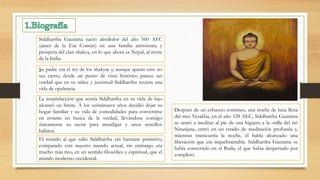 Siddhartha Gautama nació alrededor del año 560 AEC
(antes de la Era Común) en una familia aristócrata y
próspera del clan shakya, en lo que ahora es Nepal, al norte
de la India.
Su padre era el rey de los shakyas y, aunque quizás esto no
sea cierto, desde un punto de vista histórico parece ser
verdad que en su niñez y juventud Siddhartha tuviera una
vida de opulencia.
La insatisfacción que sentía Siddhartha en su vida de lujo
alcanzó un límite. A los veintinueve años decidió dejar su
hogar familiar y su vida de comodidades para convertirse
en errante en busca de la verdad, llevándose consigo
únicamente su tazón para mendigar y unos sencillos
hábitos.
El mundo al que salió Siddhartha era bastante primitivo,
comparado con nuestro mundo actual, sin embargo era
mucho más rico, en un sentido filosófico y espiritual, que el
mundo moderno occidental.
Después de un esfuerzo continuo, una noche de luna llena
del mes Vesakha, en el año 528 AEC, Siddhartha Gautama
se sentó a meditar al pie de una higuera a la orilla del rió
Niranjana, entró en un estado de meditación profunda y,
mientras transcurría la noche, él había alcanzado una
liberación que era inquebrantable. Siddhartha Gautama se
había convertido en el Buda, el que había despertado por
completo.
 