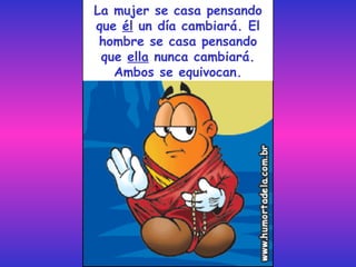 La mujer se casa pensando que  él  un día cambiará. El hombre se casa pensando que  ella  nunca cambiará. Ambos se equivocan. 