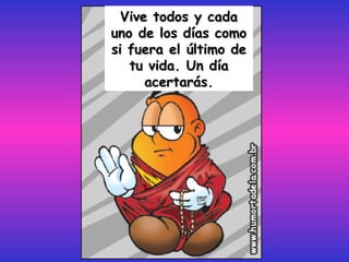 Vive todos y cada uno de los días como si fuera el último de tu vida. Un día acertarás. 