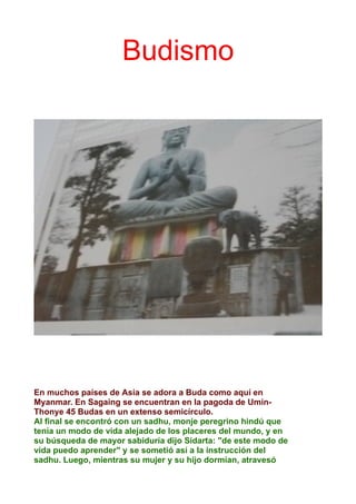 Budismo
En muchos países de Asia se adora a Buda como aquí en
Myanmar. En Sagaing se encuentran en la pagoda de Umin-
Thonye 45 Budas en un extenso semicírculo.
Al final se encontró con un sadhu, monje peregrino hindú que
tenía un modo de vida alejado de los placeres del mundo, y en
su búsqueda de mayor sabiduría dijo Sidarta: "de este modo de
vida puedo aprender" y se sometió así a la instrucción del
sadhu. Luego, mientras su mujer y su hijo dormían, atravesó
 