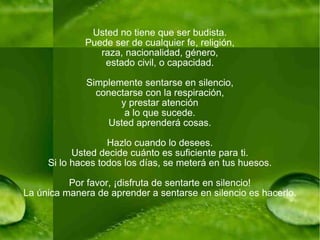 Usted no tiene que ser budista. Puede ser de cualquier fe, religión, raza, nacionalidad, género, estado civil, o capacidad. Simplemente sentarse en silencio, conectarse con la respiración, y prestar atención a lo que sucede. Usted aprenderá cosas. Hazlo cuando lo desees. Usted decide cuánto es suficiente para ti. Si lo haces todos los días, se meterá en tus huesos. Por favor, ¡disfruta de sentarte en silencio! La única manera de aprender a sentarse en silencio es hacerlo. 