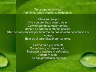 Tu cuerpo es tu vida. Por favor, tenga mucho cuidado de él. Habita su cuerpo. Viva con gentileza dentro de el. Conviértete en su mejor amigo. Dañe a su cuerpo lo menos posible. Usted se sorprenderá por la forma en que no está conectado a su cuerpo.  Este es el aprendizaje permanente. Duerma bien y suficiente. Coma bien y no demasiado. Muévase y estirese lo suficiente. Acepte y cuide de sus problemas médicos. 