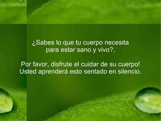 ¿Sabes lo que tu cuerpo necesita para estar sano y vivo?. Por favor, disfrute el cuidar de su cuerpo! Usted aprenderá esto sentado en silencio. 