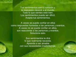 Tus sentimientos son tu corazón y  la respuesta visceral a el mundo. Todo lo que sientes está bien. Los sentimientos puede ser difícil. Acepta tus sentimientos. A veces se puede confiar en ellos como respuestas honestas a las personas y eventos. A veces no se puede confiar en ellos, son reacciones a las personas y eventos. Solucione esto. Sus sentimientos le dirá lo que realmente necesita. Aprenda a ser amable con sus necesidades insatisfechas. 