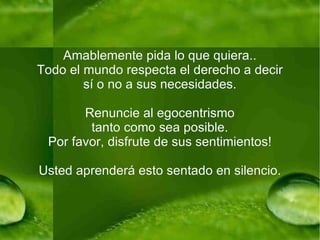 Amablemente pida lo que quiera.. Todo el mundo respecta el derecho a decir sí o no a sus necesidades. Renuncie al egocentrismo tanto como sea posible. Por favor, disfrute de sus sentimientos! Usted aprenderá esto sentado en silencio. 