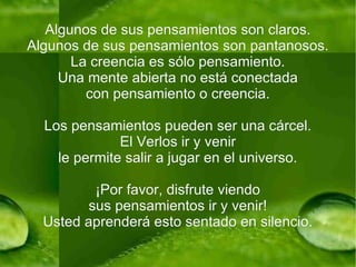 Algunos de sus pensamientos son claros. Algunos de sus pensamientos son pantanosos. La creencia es sólo pensamiento. Una mente abierta no está conectada con pensamiento o creencia. Los pensamientos pueden ser una cárcel. El Verlos ir y venir le permite salir a jugar en el universo. ¡Por favor, disfrute viendo sus pensamientos ir y venir! Usted aprenderá esto sentado en silencio. 