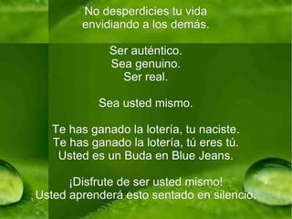 No desperdicies tu vida envidiando a los demás. Ser auténtico. Sea genuino. Ser real. Sea usted mismo. Te has ganado la lotería, tu naciste. Te has ganado la lotería, tú eres tú. Usted es un Buda en Blue Jeans. ¡Disfrute de ser usted mismo! Usted aprenderá esto sentado en silencio. 