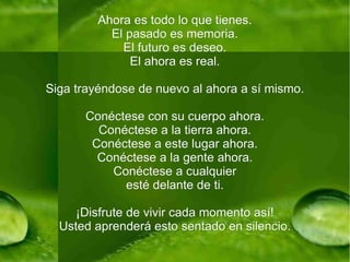 Ahora es todo lo que tienes. El pasado es memoria. El futuro es deseo. El ahora es real. Siga trayéndose de nuevo al ahora a sí mismo. Conéctese con su cuerpo ahora. Conéctese a la tierra ahora. Conéctese a este lugar ahora. Conéctese a la gente ahora. Conéctese a cualquier esté delante de ti. ¡Disfrute de vivir cada momento así! Usted aprenderá esto sentado en silencio. 