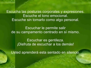 Escucha las posturas corporales y expresiones. Escuche el tono emocional. Escuche sin tomarlo como algo personal. Escuchar le permite salir de su campamento centrado en sí mismo. Escuchar es gentileza. ¡Disfruta de escuchar a los demás! Usted aprenderá esta sentado en silencio. 