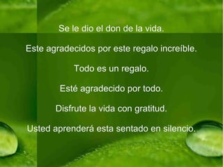 Se le dio el don de la vida. Este agradecidos por este regalo increíble. Todo es un regalo. Esté agradecido por todo. Disfrute la vida con gratitud. Usted aprenderá esta sentado en silencio. 