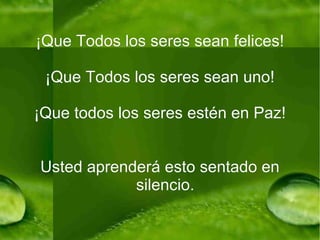 ¡Que Todos los seres sean felices! ¡Que Todos los seres sean uno! ¡Que todos los seres estén en Paz! Usted aprenderá esto sentado en silencio. 
