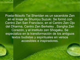 Poeta-filósofo Tai Sheridan es un sacerdote Zen en el linaje de Shunryu Suzuki. Se formó con Centro Zen San Francisco, en el Centro Zen Ojo del Dharma, Centro Zen Berkeley , Sangha Zen Corazón, y el Instituto zen Shogaku. Se especializa en la transformación de los antiguos textos budistas y espirituales en versos accesibles e inspiradores. 