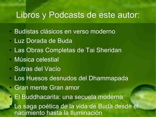 Libros y Podcasts de este autor: Budistas clásicos en verso moderno Luz Dorada de Buda Las Obras Completas de Tai Sheridan Música celestial Sutras del Vacío Los Huesos desnudos del Dhammapada Gran mente Gran amor El Buddhacarita: una secuela moderna La saga poética de la vida de Buda desde el nacimiento hasta la Iluminación The Zen Wheel of Life Mantra (El Mantra Zen de la Rueda de la Vida(?)) Una canción de la Sabiduría y el Amor Luminoso 