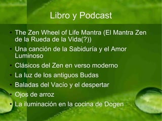 Libro y Podcast The Zen Wheel of Life Mantra (El Mantra Zen de la Rueda de la Vida(?)) Una canción de la Sabiduría y el Amor Luminoso Clásicos del Zen en verso moderno La luz de los antiguos Budas Baladas del Vacío y el despertar Ojos de arroz La iluminación en la cocina de Dogen 