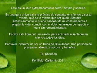 Este es un libro extremadamente corto,  simple y sencillo. Es una guía universal a la práctica de sentarse en silencio y ser tú mismo, que es lo mismo que ser Buda. Sentado silenciosamente le puede enseñar de muchas maneras a aceptar la vida, cumplir con el dolor, envejecer con gracia y morir sin remordimientos. Escribí este libro por una razón: para animarle a sentarse en silencio todos los días. Por favor, disfrutar de ser un Buda en Blue Jeans: Una persona de presencia, abierta, amorosa, y benefica. Tai Sheridan Kentfield, California 2011 