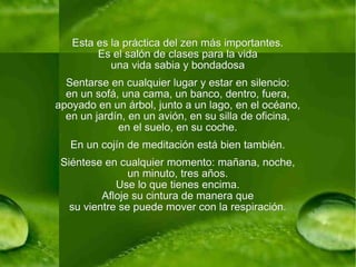 Esta es la práctica del zen más importantes. Es el salón de clases para la vida una vida sabia y bondadosa Sentarse en cualquier lugar y estar en silencio: en un sofá, una cama, un banco, dentro, fuera, apoyado en un árbol, junto a un lago, en el océano, en un jardín, en un avión, en su silla de oficina, en el suelo, en su coche. En un cojín de meditación está bien también. Siéntese en cualquier momento: mañana, noche, un minuto, tres años. Use lo que tienes encima. Afloje su cintura de manera que su vientre se puede mover con la respiración. 