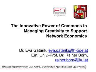 The Innovative Power of Commons in
Managing Creativity to Support
Network Economics
Dr. Eva Gatarik, eva.gatarik@zfrk.org
Univ.-Prof. i. R. Dr. Rainer
Born, rainer.born@jku.at
Johannes Kepler University, Linz, Austria & University of Vienna - Cognitive Science
 